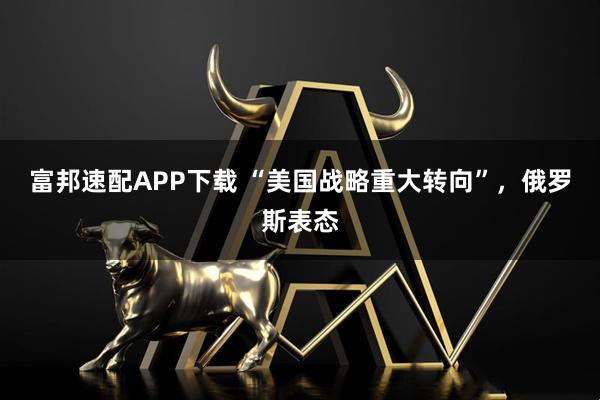 富邦速配APP下载 “美国战略重大转向”，俄罗斯表态