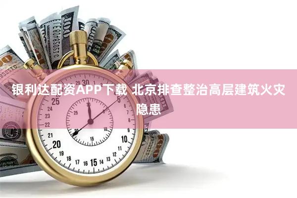 银利达配资APP下载 北京排查整治高层建筑火灾隐患