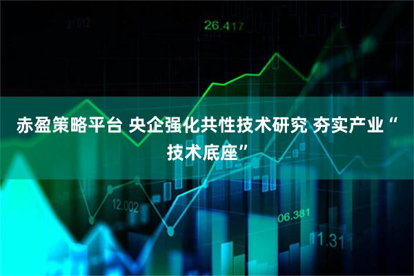 赤盈策略平台 央企强化共性技术研究 夯实产业“技术底座”