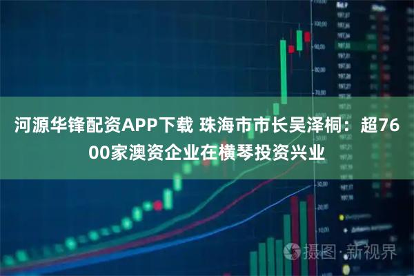 河源华锋配资APP下载 珠海市市长吴泽桐：超7600家澳资企业在横琴投资兴业
