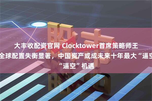 大丰收配资官网 Clocktower首席策略师王凯文：全球配置失衡显著，中国资产或成未来十年最大“逼空”机遇
