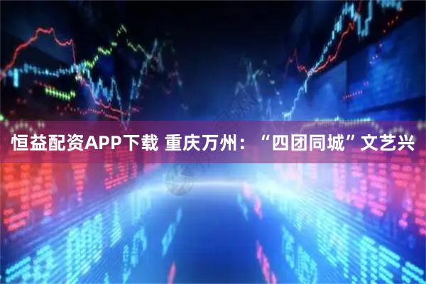 恒益配资APP下载 重庆万州：“四团同城”文艺兴