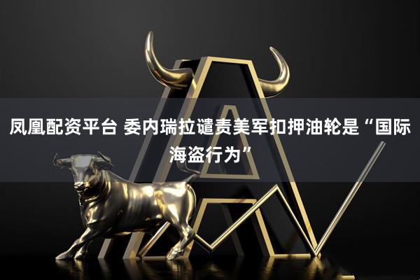 凤凰配资平台 委内瑞拉谴责美军扣押油轮是“国际海盗行为”