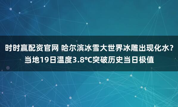 时时赢配资官网 哈尔滨冰雪大世界冰雕出现化水？当地19日温度3.8℃突破历史当日极值