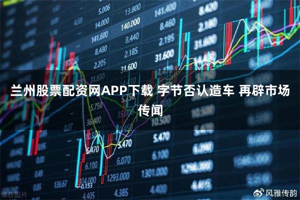 兰州股票配资网APP下载 字节否认造车 再辟市场传闻