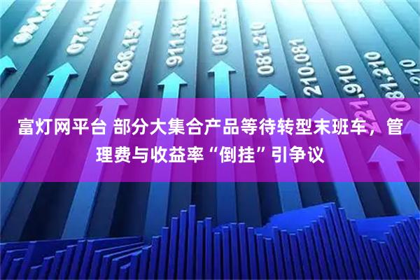 富灯网平台 部分大集合产品等待转型末班车，管理费与收益率“倒挂”引争议