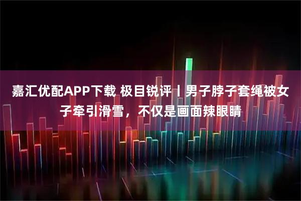 嘉汇优配APP下载 极目锐评丨男子脖子套绳被女子牵引滑雪，不仅是画面辣眼睛