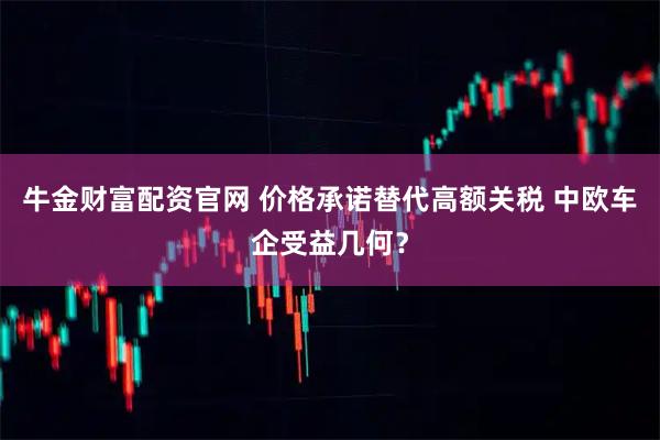 牛金财富配资官网 价格承诺替代高额关税 中欧车企受益几何？