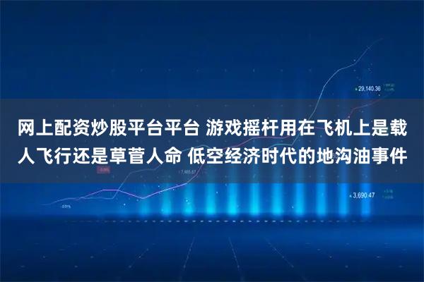 网上配资炒股平台平台 游戏摇杆用在飞机上是载人飞行还是草菅人命 低空经济时代的地沟油事件