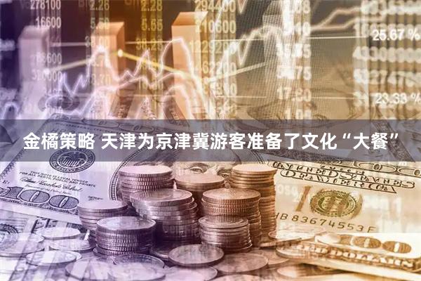 金橘策略 天津为京津冀游客准备了文化“大餐”