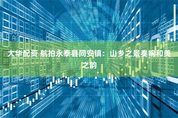 大华配资 航拍永泰县同安镇：山乡之景奏响和美之韵