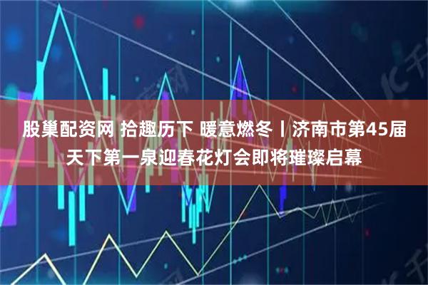 股巢配资网 拾趣历下 暖意燃冬丨济南市第45届天下第一泉迎春花灯会即将璀璨启幕