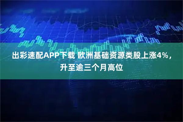 出彩速配APP下载 欧洲基础资源类股上涨4%，升至逾三个月高位