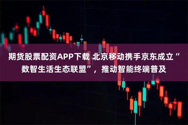 期货股票配资APP下载 北京移动携手京东成立“数智生活生态联盟”，推动智能终端普及