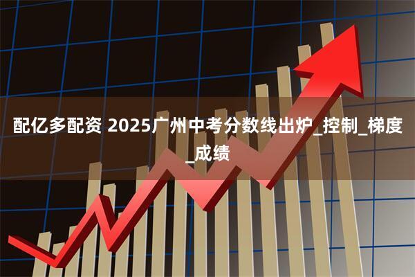 配亿多配资 2025广州中考分数线出炉_控制_梯度_成绩