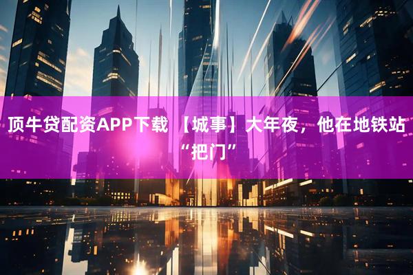 顶牛贷配资APP下载 【城事】大年夜，他在地铁站“把门”