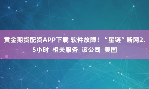黄金期货配资APP下载 软件故障！“星链”断网2.5小时_相关服务_该公司_美国