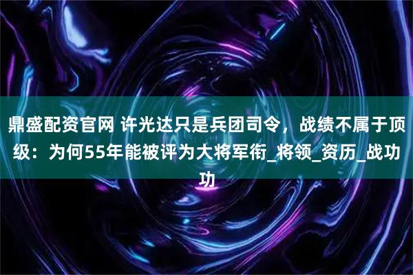 鼎盛配资官网 许光达只是兵团司令，战绩不属于顶级：为何55年能被评为大将军衔_将领_资历_战功