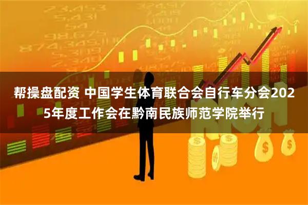帮操盘配资 中国学生体育联合会自行车分会2025年度工作会在黔南民族师范学院举行