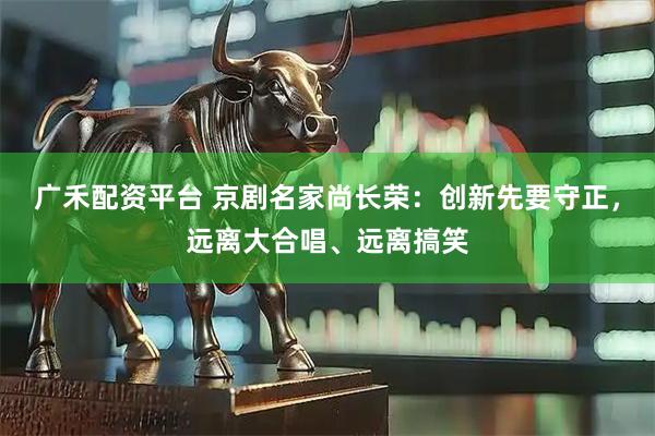 广禾配资平台 京剧名家尚长荣：创新先要守正，远离大合唱、远离搞笑