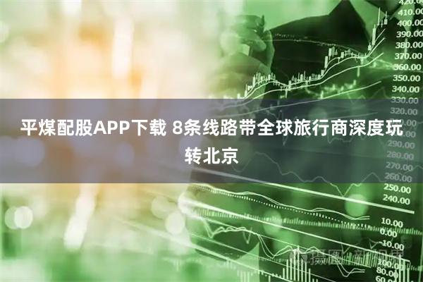 平煤配股APP下载 8条线路带全球旅行商深度玩转北京