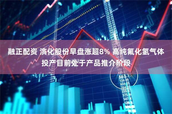 融正配资 滨化股份早盘涨超8% 高纯氟化氢气体投产目前处于产品推介阶段