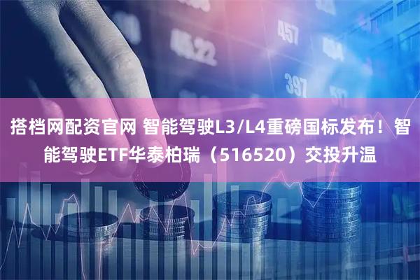 搭档网配资官网 智能驾驶L3/L4重磅国标发布！智能驾驶ETF华泰柏瑞（516520）交投升温