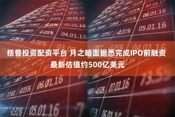 括普投资配资平台 月之暗面据悉完成IPO前融资 最新估值约500亿美元