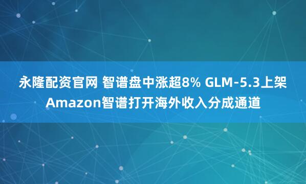 永隆配资官网 智谱盘中涨超8% GLM-5.3上架Amazon智谱打开海外收入分成通道